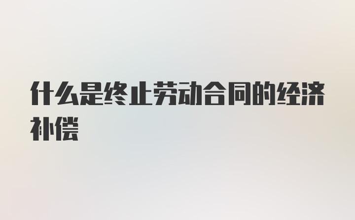 什么是终止劳动合同的经济补偿