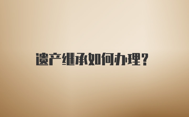 遗产继承如何办理？