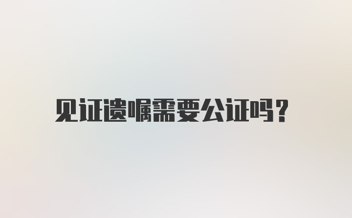 见证遗嘱需要公证吗?