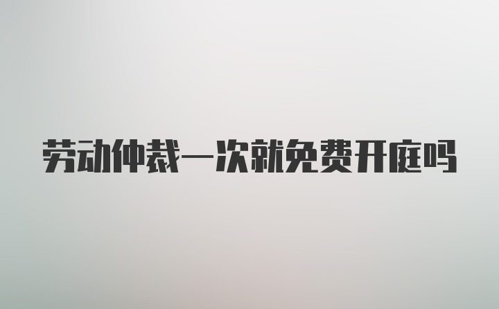 劳动仲裁一次就免费开庭吗