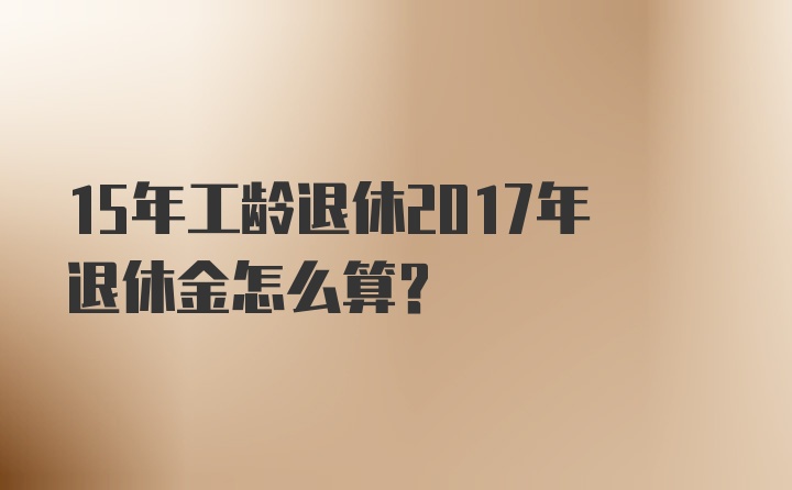 15年工龄退休2017年退休金怎么算？