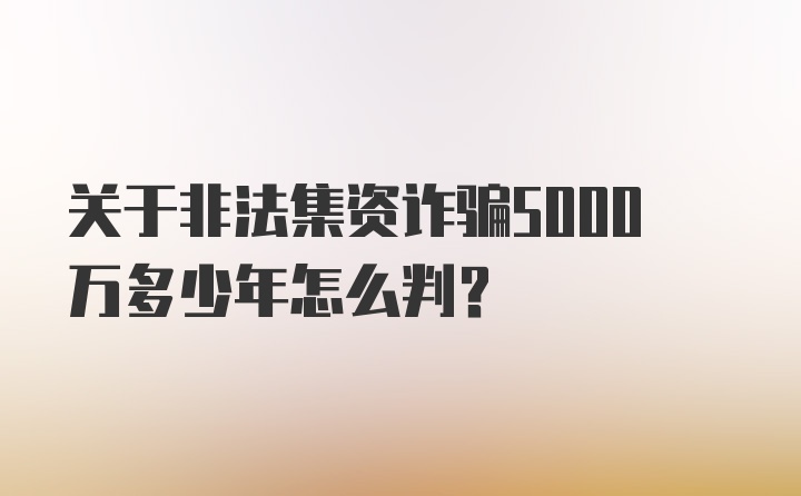 关于非法集资诈骗5000万多少年怎么判？