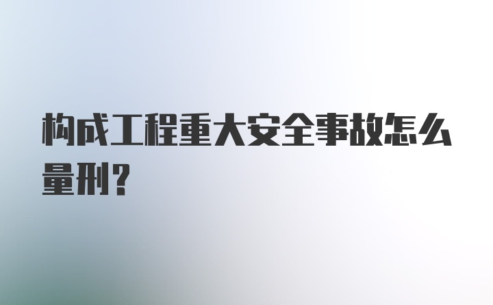 构成工程重大安全事故怎么量刑?