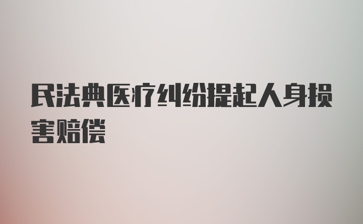 民法典医疗纠纷提起人身损害赔偿