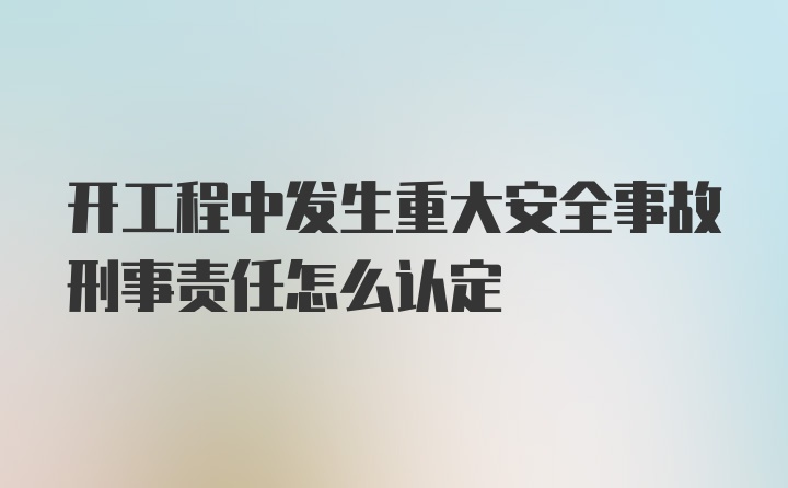 开工程中发生重大安全事故刑事责任怎么认定