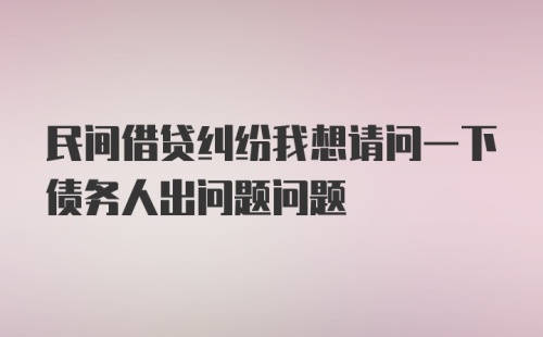 民间借贷纠纷我想请问一下债务人出问题问题