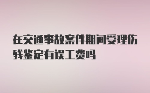 在交通事故案件期间受理伤残鉴定有误工费吗