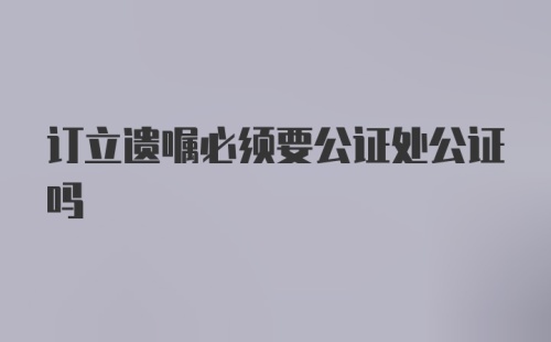 订立遗嘱必须要公证处公证吗