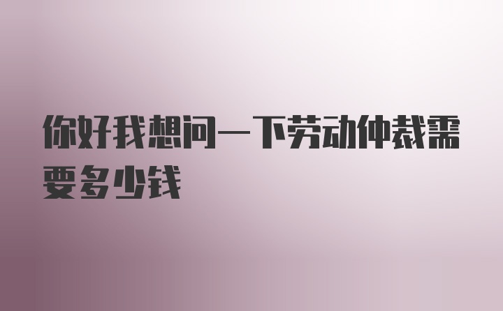 你好我想问一下劳动仲裁需要多少钱