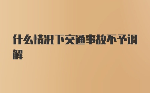 什么情况下交通事故不予调解