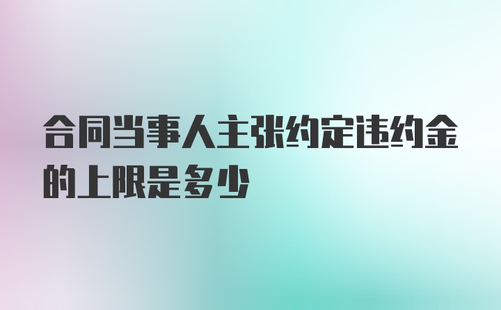 合同当事人主张约定违约金的上限是多少