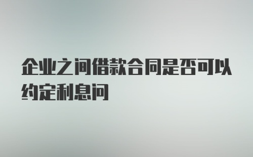 企业之间借款合同是否可以约定利息问