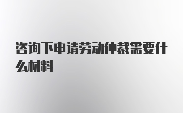 咨询下申请劳动仲裁需要什么材料