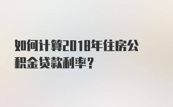 如何计算2018年住房公积金贷款利率？