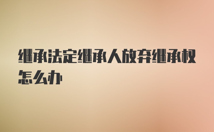 继承法定继承人放弃继承权怎么办