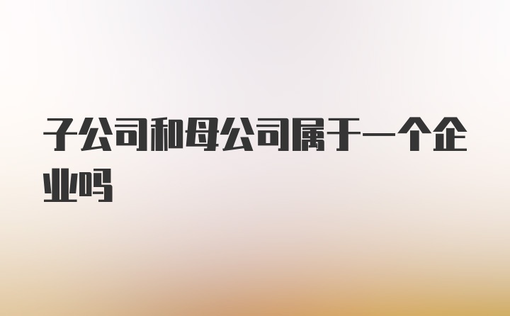 子公司和母公司属于一个企业吗