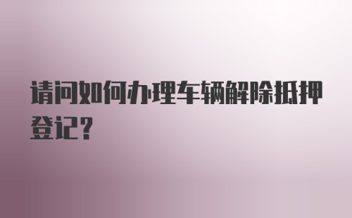 请问如何办理车辆解除抵押登记？