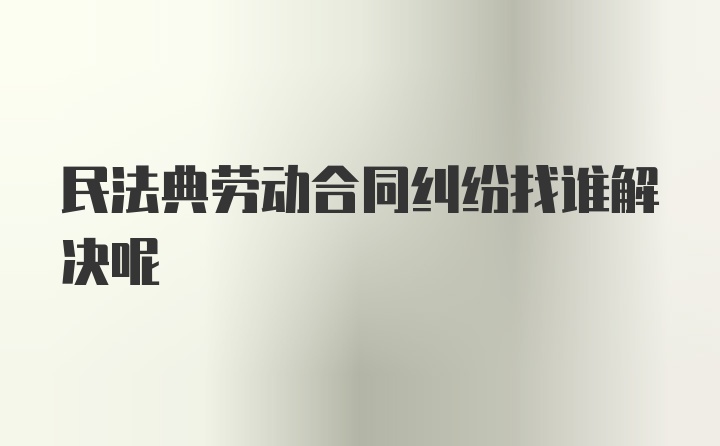 民法典劳动合同纠纷找谁解决呢