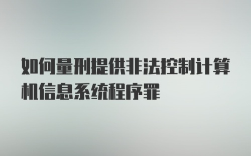 如何量刑提供非法控制计算机信息系统程序罪