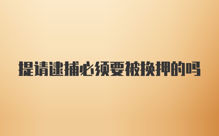 提请逮捕必须要被换押的吗