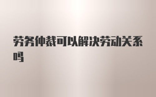 劳务仲裁可以解决劳动关系吗