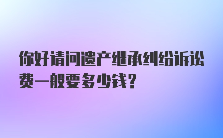 你好请问遗产继承纠纷诉讼费一般要多少钱？