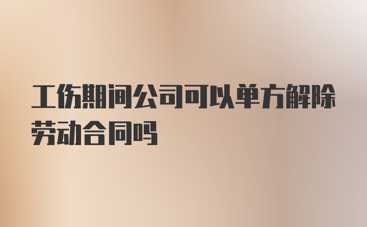 工伤期间公司可以单方解除劳动合同吗