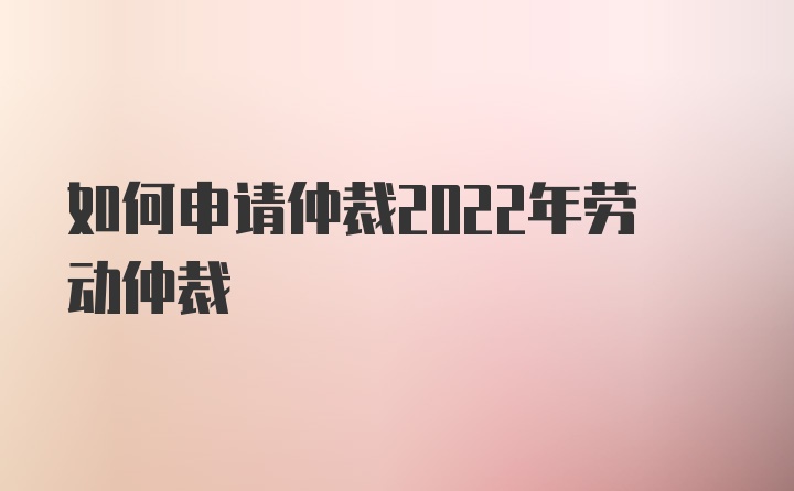 如何申请仲裁2022年劳动仲裁