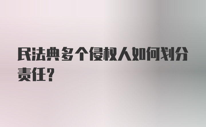 民法典多个侵权人如何划分责任？