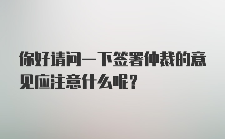 你好请问一下签署仲裁的意见应注意什么呢？