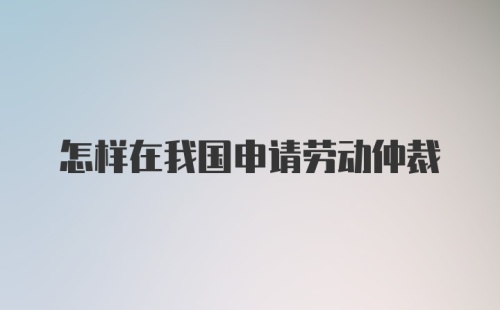 怎样在我国申请劳动仲裁