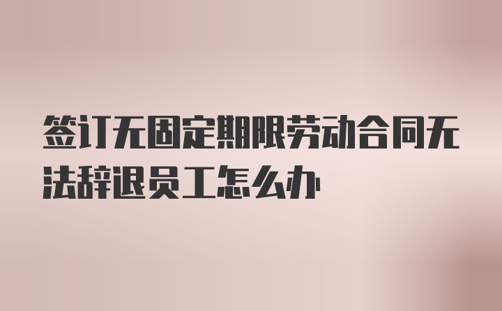 签订无固定期限劳动合同无法辞退员工怎么办