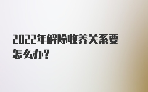 2022年解除收养关系要怎么办？