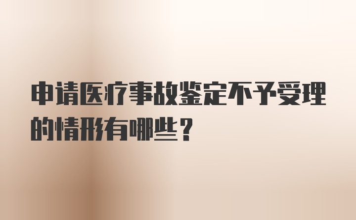 申请医疗事故鉴定不予受理的情形有哪些？