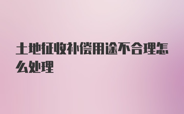 土地征收补偿用途不合理怎么处理