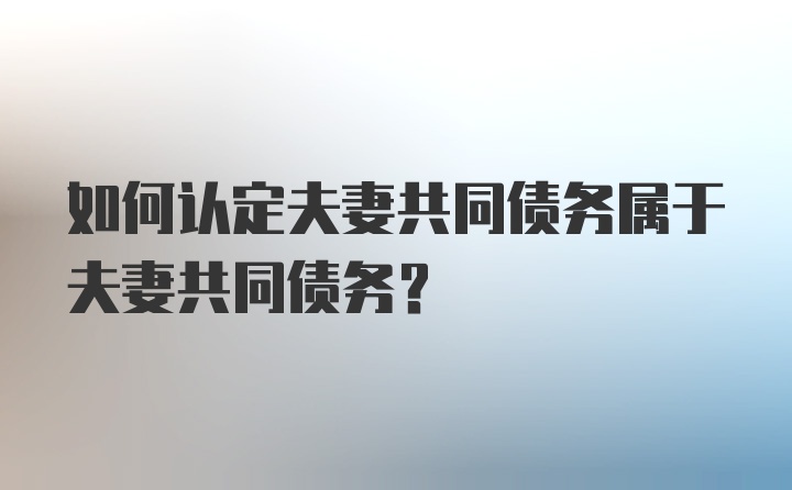 如何认定夫妻共同债务属于夫妻共同债务?