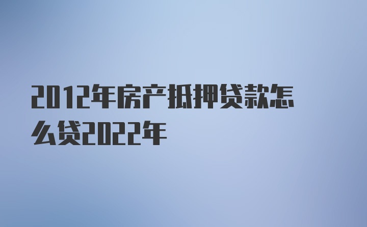 2012年房产抵押贷款怎么贷2022年