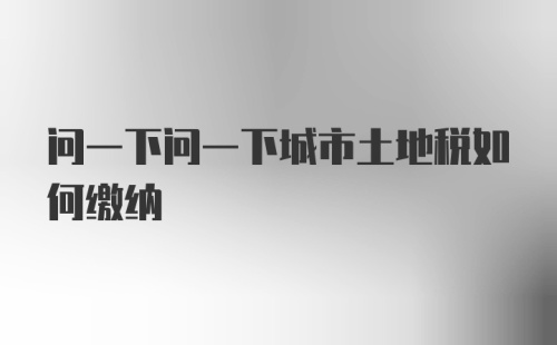 问一下问一下城市土地税如何缴纳