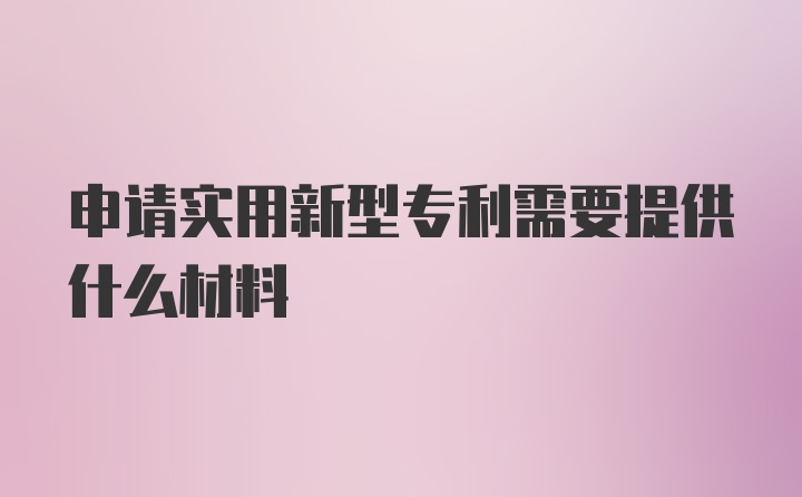 申请实用新型专利需要提供什么材料