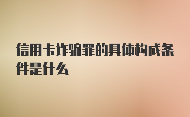 信用卡诈骗罪的具体构成条件是什么