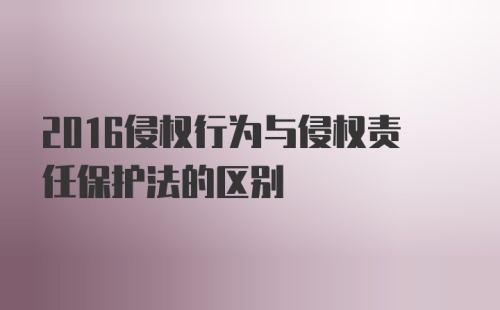 2016侵权行为与侵权责任保护法的区别