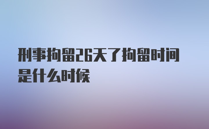 刑事拘留26天了拘留时间是什么时候