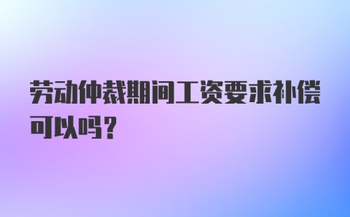 劳动仲裁期间工资要求补偿可以吗？