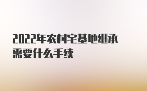 2022年农村宅基地继承需要什么手续