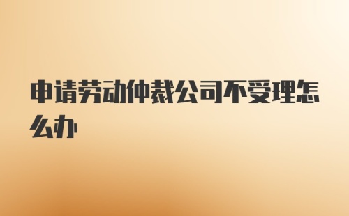 申请劳动仲裁公司不受理怎么办