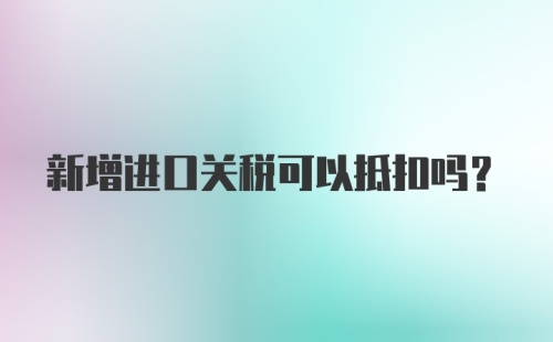 新增进口关税可以抵扣吗？