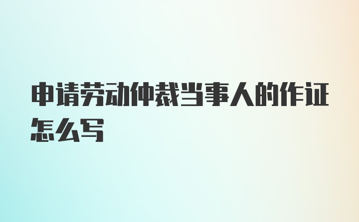 申请劳动仲裁当事人的作证怎么写