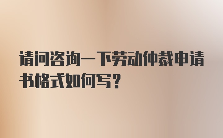 请问咨询一下劳动仲裁申请书格式如何写？