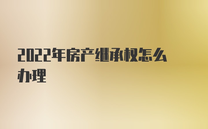 2022年房产继承权怎么办理