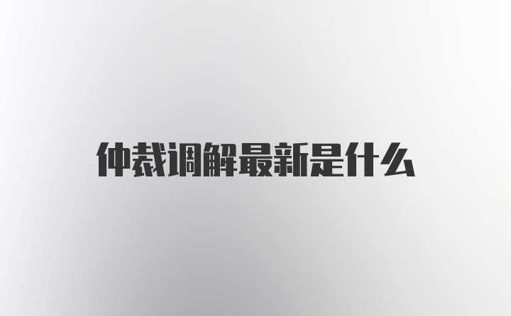 仲裁调解最新是什么